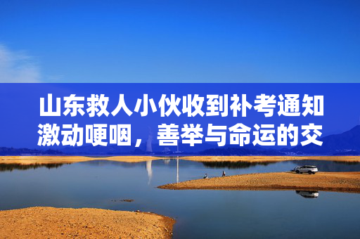 山东救人小伙收到补考通知激动哽咽，善举与命运的交响曲