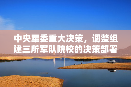 中央军委重大决策，调整组建三所军队院校的决策部署