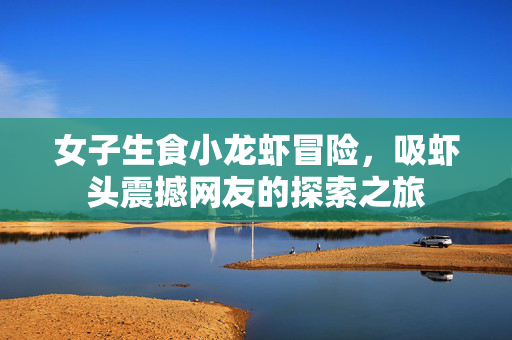女子生食小龙虾冒险，吸虾头震撼网友的探索之旅