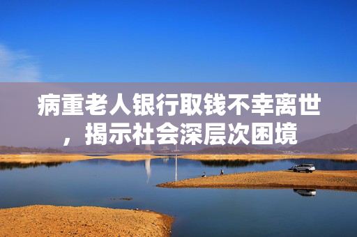 病重老人银行取钱不幸离世，揭示社会深层次困境
