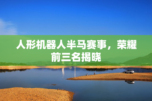 人形机器人半马赛事，荣耀前三名揭晓