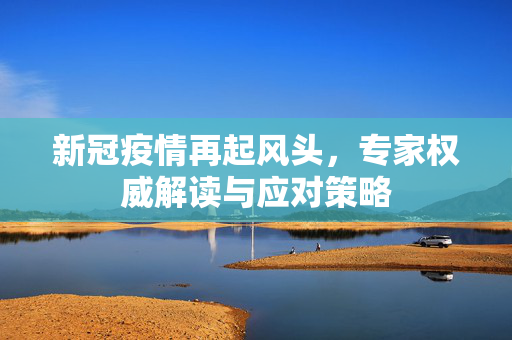 新冠疫情再起风头，专家权威解读与应对策略