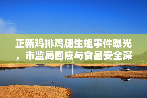 正新鸡排鸡腿生蛆事件曝光，市监局回应与食品安全深度探讨