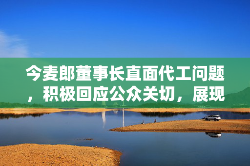 今麦郎董事长直面代工问题，积极回应公众关切，展现企业责任与担当