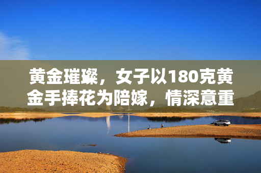 黄金璀璨，女子以180克黄金手捧花为陪嫁，情深意重