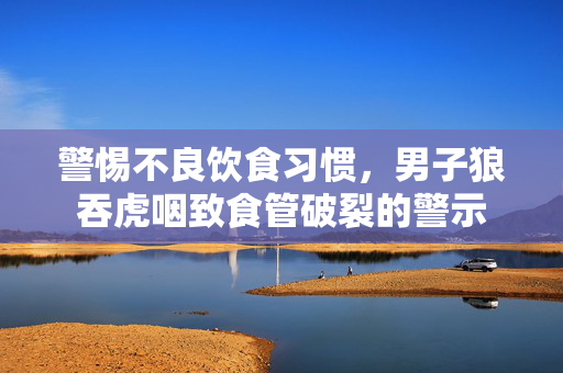 警惕不良饮食习惯，男子狼吞虎咽致食管破裂的警示