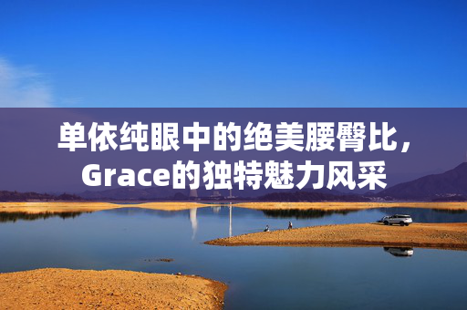 单依纯眼中的绝美腰臀比，Grace的独特魅力风采