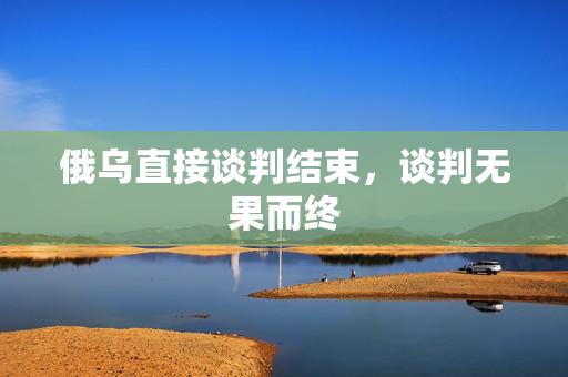 俄乌直接谈判结束，谈判无果而终