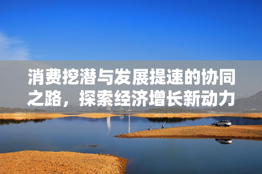 消费挖潜与发展提速的协同之路，探索经济增长新动力