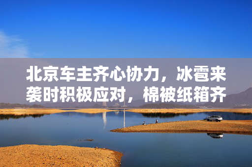 北京车主齐心协力，冰雹来袭时积极应对，棉被纸箱齐上阵