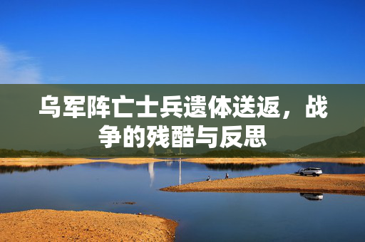 乌军阵亡士兵遗体送返，战争的残酷与反思