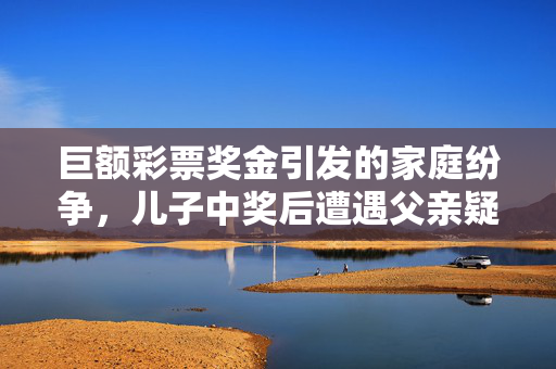 巨额彩票奖金引发的家庭纷争，儿子中奖后遭遇父亲疑虑与前妻受伤