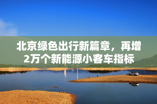 北京绿色出行新篇章，再增2万个新能源小客车指标