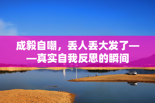 成毅自嘲，丢人丢大发了——真实自我反思的瞬间