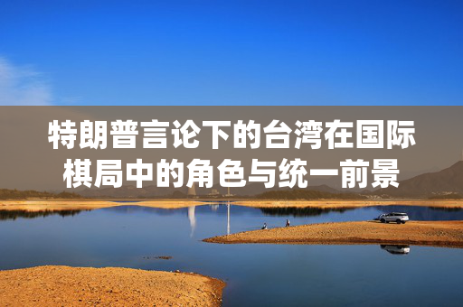 特朗普言论下的台湾在国际棋局中的角色与统一前景