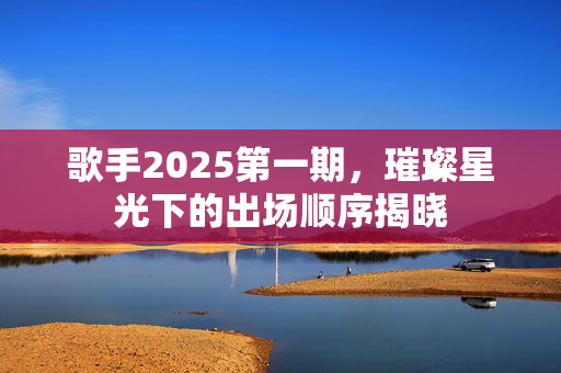 歌手2025第一期，璀璨星光下的出场顺序揭晓