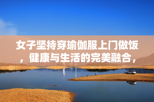 女子坚持穿瑜伽服上门做饭，健康与生活的完美融合，非为流量而自然为之
