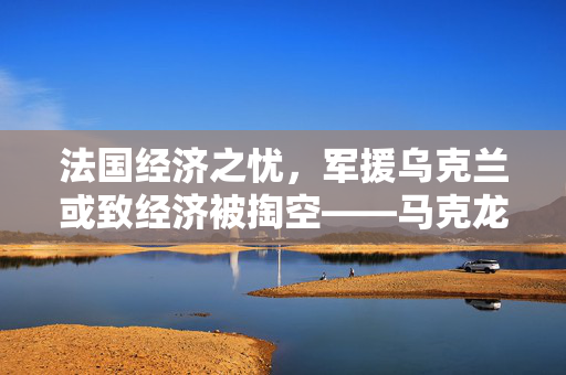 法国经济之忧，军援乌克兰或致经济被掏空——马克龙警告