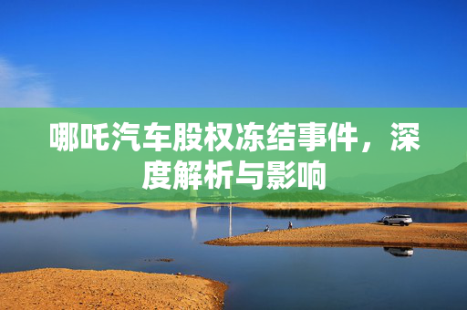 哪吒汽车股权冻结事件，深度解析与影响