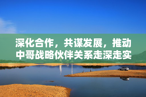 深化合作，共谋发展，推动中哥战略伙伴关系走深走实的路径探索