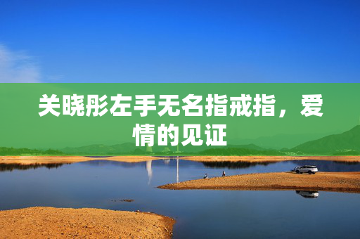 关晓彤左手无名指戒指，爱情的见证