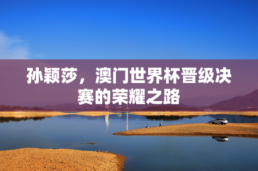 孙颖莎，澳门世界杯晋级决赛的荣耀之路