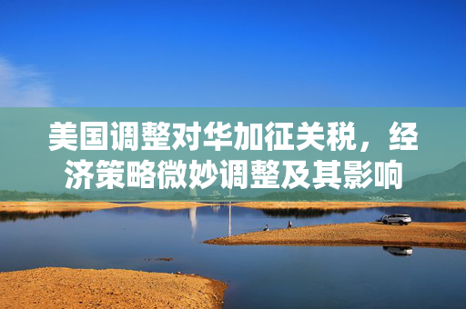 美国调整对华加征关税，经济策略微妙调整及其影响