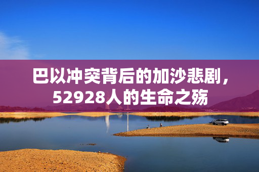 巴以冲突背后的加沙悲剧，52928人的生命之殇
