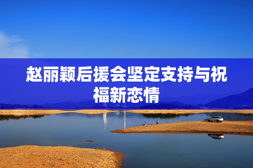 赵丽颖后援会坚定支持与祝福新恋情
