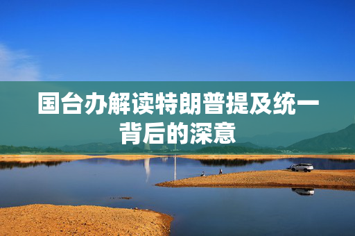 国台办解读特朗普提及统一背后的深意