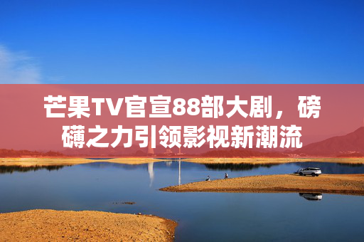 芒果TV官宣88部大剧，磅礴之力引领影视新潮流