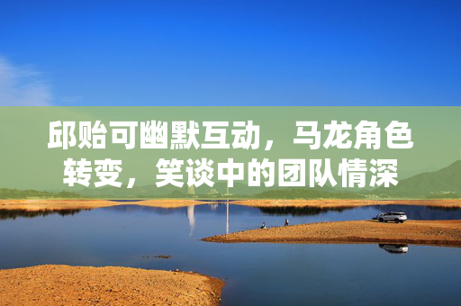 邱贻可幽默互动，马龙角色转变，笑谈中的团队情深