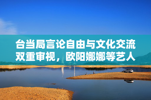 台当局言论自由与文化交流双重审视，欧阳娜娜等艺人面临查处风险