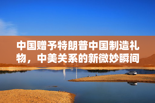 中国赠予特朗普中国制造礼物，中美关系的新微妙瞬间