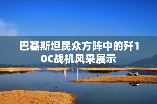 巴基斯坦民众方阵中的歼10C战机风采展示