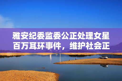 雅安纪委监委公正处理女星百万耳环事件，维护社会正义