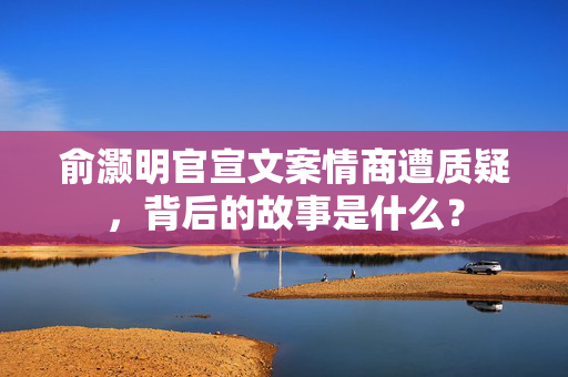 俞灏明官宣文案情商遭质疑，背后的故事是什么？