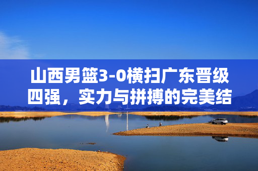 山西男篮3-0横扫广东晋级四强，实力与拼搏的完美结合