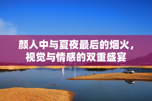 颜人中与夏夜最后的烟火，视觉与情感的双重盛宴