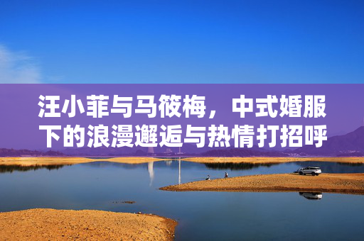 汪小菲与马筱梅，中式婚服下的浪漫邂逅与热情打招呼