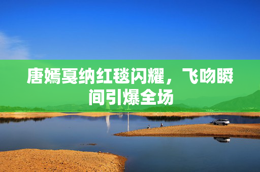 唐嫣戛纳红毯闪耀，飞吻瞬间引爆全场