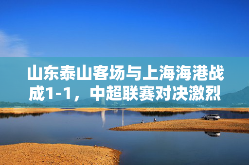 山东泰山客场与上海海港战成1-1，中超联赛对决激烈