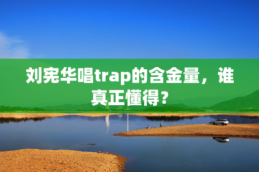 刘宪华唱trap的含金量，谁真正懂得？