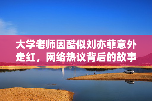 大学老师因酷似刘亦菲意外走红，网络热议背后的故事