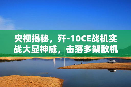 央视揭秘，歼-10CE战机实战大显神威，击落多架敌机