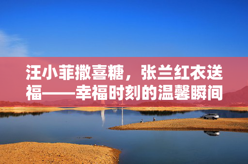 汪小菲撒喜糖，张兰红衣送福——幸福时刻的温馨瞬间