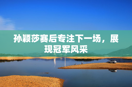 孙颖莎赛后专注下一场，展现冠军风采