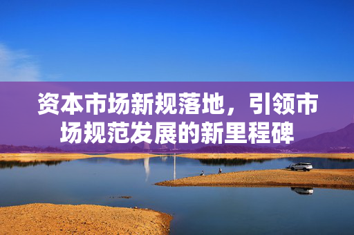 资本市场新规落地，引领市场规范发展的新里程碑