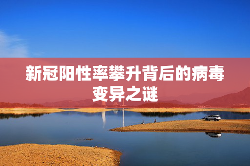 新冠阳性率攀升背后的病毒变异之谜