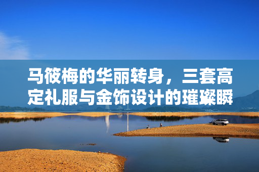 马筱梅的华丽转身，三套高定礼服与金饰设计的璀璨瞬间